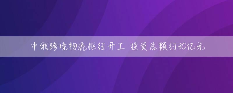 中俄跨境物流枢纽开工 投资总额约30亿元